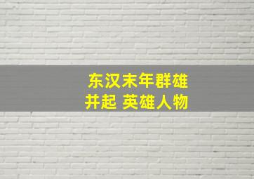 东汉末年群雄并起 英雄人物